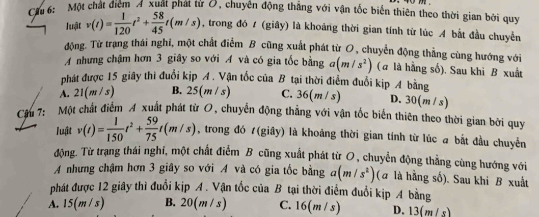 Cầu 6: Một chất điêm A xuất phát từ O, chuyến động thẳng với vận tốc biến thiên theo thời gian bởi quy
luật v(t)= 1/120 t^2+ 58/45 t(m/s) , trong đó t (giây) là khoảng thời gian tính từ lúc A bắt đầu chuyển
động. Từ trạng thái nghi, một chất điểm B cũng xuất phát từ O, chuyển động thẳng cùng hướng với
A nhưng chậm hơn 3 giây so với A và có gia tốc bằng a(m/s^2) (a là hằng số). Sau khì B xuất
phát được 15 giây thì đuổi kịp A . Vận tốc của B tại thời điểm đuổi kịp A bằng
B.
A. 21(m/s) 25(m/s) C. 36(m / s) D. 30(m / s)
Cậu 7: Một chất điểm A xuất phát từ O, chuyển động thẳng với vận tốc biến thiên theo thời gian bởi quy
luật v(t)= 1/150 t^2+ 59/75 t(m/s) , trong đó t(giây) là khoảng thời gian tính từ lúc a bắt đầu chuyển
động. Từ trạng thái nghi, một chất điểm B cũng xuất phát từ O, chuyển động thẳng cùng hướng với
A nhưng chậm hơn 3 giây so với A và có gia tốc bằng a(m/s^2) (a là hằng số). Sau khi B xuất
phát được 12 giây thì đuổi kịp A. Vận tốc của B tại thời điểm đuổi kịp A bằng
A. 15(m /s) B. 20(m / s) C. 16(m / s) D. 13(m