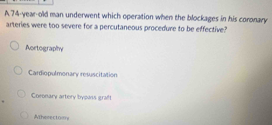 A 74-year-old man underwent which operation when the blockages in his coronary
arteries were too severe for a percutaneous procedure to be effective?
Aortography
Cardiopulmonary resuscitation
Coronary artery bypass graft
Atherectomy