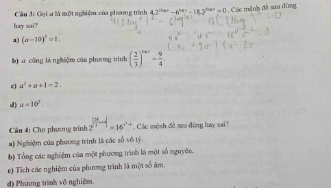 Gọi # là một nghiệm của phương trình 4.2^(2log x)-6^(log x)-18.3^(2log x)=0. Các mệnh đề sau đúng
hay sai?
a) (a-10)^2=1.
b) a cũng là nghiệm của phương trình ( 2/3 )^log x= 9/4 .
c) a^2+a+1=2.
d) a=10^2. 
Câu 4: Cho phương trình 2^(|frac 28)3x+4|=16^(x^3)-1. Các mệnh đề sau đúng hay sai?
a) Nghiệm của phương trình là các số vô tỷ.
b) Tổng các nghiệm của một phương trình là một số nguyên.
c) Tích các nghiệm của phương trình là một số âm.
d) Phương trình vô nghiệm.