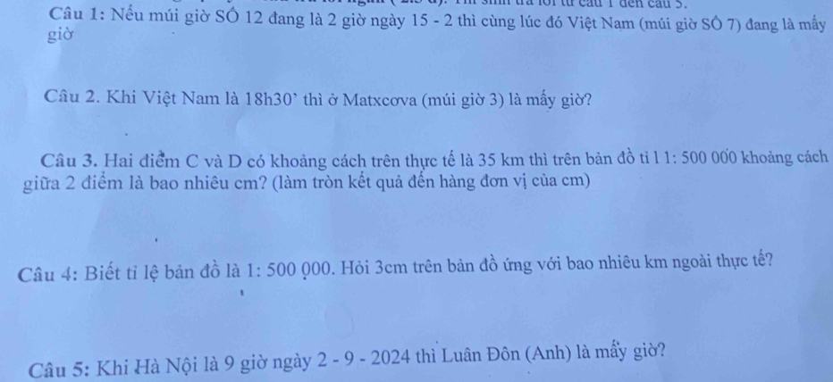 ta for từ cau I den cầu 5. 
Câu 1: Nếu múi giờ SÔ 12 đang là 2 giờ ngày 15 - 2 thì cùng lúc đó Việt Nam (múi giờ SÔ 7) đang là mấy 
giờ 
Câu 2. Khi Việt Nam là 18h 30° * thì ở Matxcơva (múi giờ 3) là mấy giờ? 
Câu 3. Hai điểm C và D có khoảng cách trên thực tế là 35 km thì trên bản đồ tỉ 11:500 000 khoảng cách 
giữa 2 điểm là bao nhiêu cm? (làm tròn kết quả đến hàng đơn vị của cm) 
Câu 4: Biết tỉ lệ bản đồ là 1:500 )00 0. Hỏi 3cm trên bản đồ ứng với bao nhiêu km ngoài thực tế? 
Câu 5: Khi Hà Nội là 9 giờ ngày 2 - 9 - 2024 thì Luân Đôn (Anh) là mẩy giờ?