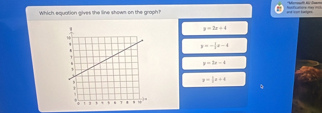 Microsoft AU Daem
Notifications may inclu
Which equation gives the line shown on the graph? and icon badges.
y=2x+4
y=- 1/2 x-4
y=2x-4
y= 1/2 x+4