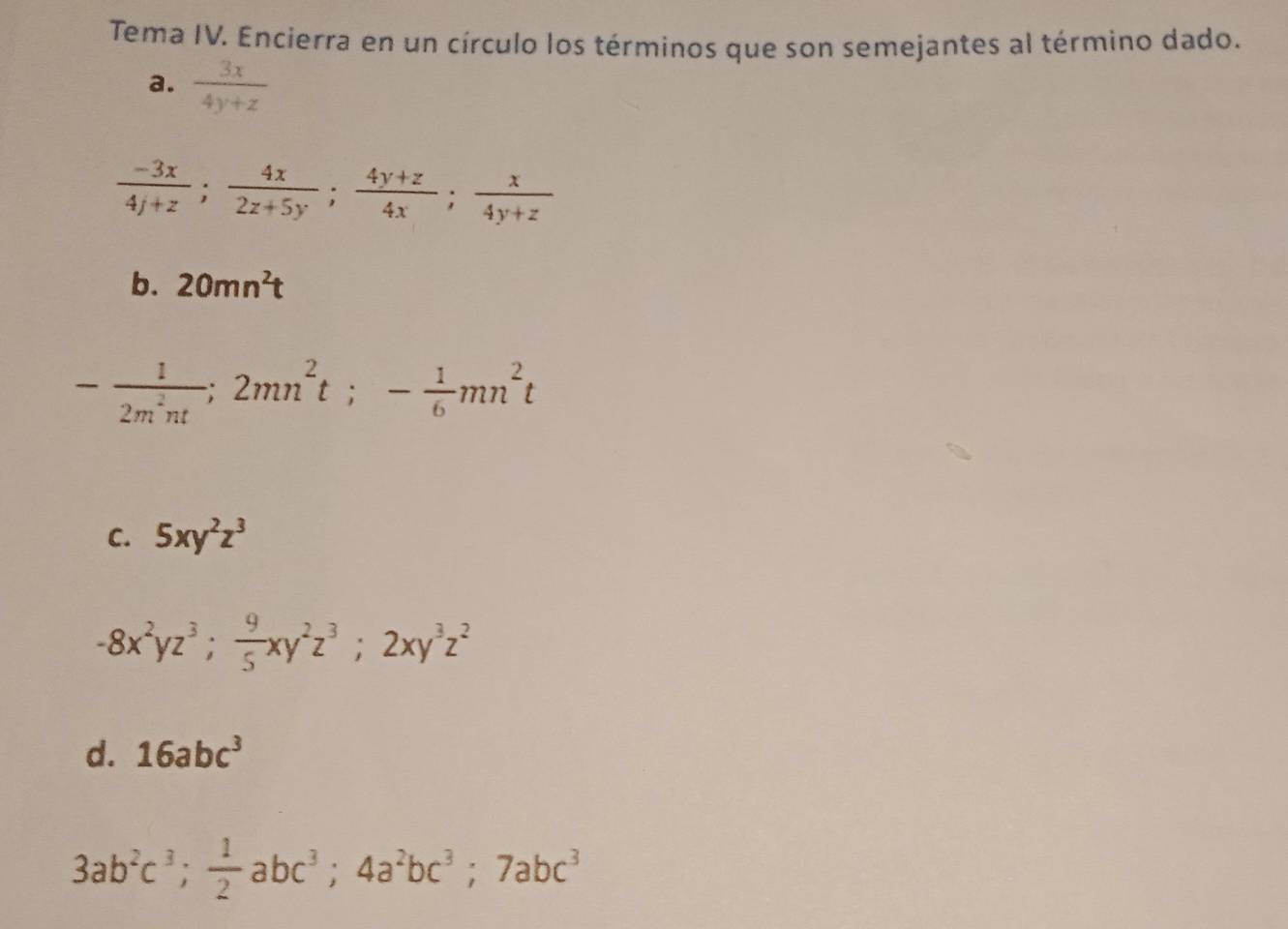 Tema IV. Encierra en un círculo los términos que son semejantes al término dado.
a.  3x/4y+z 
 (-3x)/4y+z ;  4x/2z+5y ;  (4y+z)/4x ;  x/4y+z 
b. 20mn^2t
- 1/2m^2nt ; 2mn^2t; - 1/6 mn^2t
C. 5xy^2z^3
-8x^2yz^3;  9/5 xy^2z^3; 2xy^3z^2
d. 16abc^3
3ab^2c^3;  1/2 abc^3; 4a^2bc^3; 7abc^3