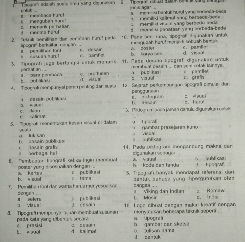 Tipografi adalah suatu ilmu yang digunakan 9. Tipografi dibuat dalam bentuk yang beragam
untuk .... jenis agar ....
a. membaca huruf a. memiliki bentuk huruf yang berbeda-beda
b. mengubah huruf b. memiliki kalimat yang berbeda-beda
c. menarik perhatian c. memiliki visual yang berbeda-beda
d. menata huruf d. memiliki penataan yang berbeda-beda
2. Teknik pemilihan dan penataan huruf pada 10. Pada seni rupa, tipografi digunakan untuk
tipografi berkaitan dengan .... mengubah huruf menjadi sebuah bentuk ....
a. pemilihan font c. desain a. poster c. pamflet
b. susuan huruf d. pamflet b. karya seni d. visual
3. Tipografi juga berfungsi untuk menarik 11. Pada desain tipografi digunakan untuk
perhatian .... membuat desain ... dan seni cetak lainnya.
a. para pembaca c. produsen a. publikasi c. pamflet
b. publikasi d. visual b. visual d. grafis
4. Tipografi mempunyai peran penting dari suatu 12. Sejarah perkembangan tipografi dimulai dari
penggunaan ....
a. desain publikasi a. piktogram c. visual
b. visual b. desain d. huruf
c. iklan 13. Piktogram pada jaman dahulu digunakan untuk
d. kalimat
.. .
5. Tipografi menentukan kesan visual di dalam a. tiporafi
suatu .... b. gambar prasejarah kuno
a. lukisan c. visual
b. desain publikasi d. publikasi
c. desain grafis 14. Pada piktogram mengandung makna dan
d. berbagai hal digunakan sebagai ....
6. Pembuatan tipografi ketika ingin membuat a. visual c. publikasi
poster yang disesuaikan dengan .... b. kode dan tanda d. tipografi
a. kertas c. publikasi 15. Tipografi banyak mendapat referensi dari
b. visual d. tema bentuk bahasa yang dipergunakan oleh 
7. Pemilihan font dan warna harus menyesuaikan bangsa ....
dengan .... a. Viking dan Indian c. Romawi
a. selera c. publikasi b. Mesir d. India
b. visual d. desain 16. Logo dibuat dengan makin kreatif dengan
8. Tipografi mempunyai tujuan membuat susunan menyatukan beberapa teknik seperti ....
pada kata yang dibentuk secara .... a. tipografi
a. presisi c. desain b. gambar dan sketsa
b. visual d. kalimat c. tulisan nama
d. bentuk