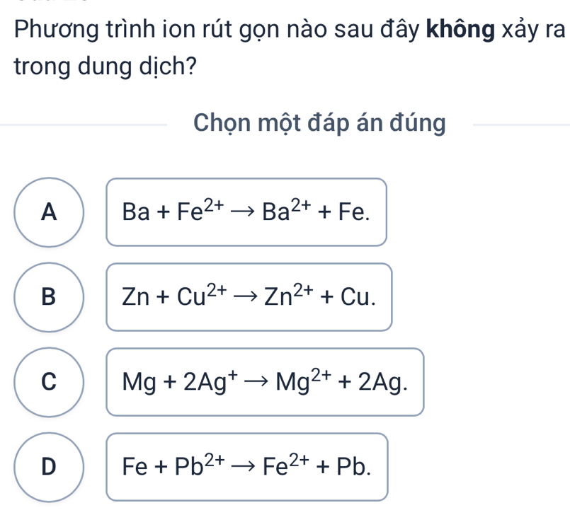 Phương trình ion rút gọn nào sau đây không xảy ra
trong dung dịch?
Chọn một đáp án đúng
A Ba+Fe^(2+)to Ba^(2+)+Fe.
B Zn+Cu^(2+)to Zn^(2+)+Cu.
C Mg+2Ag^+to Mg^(2+)+2Ag.
D Fe+Pb^(2+)to Fe^(2+)+Pb.