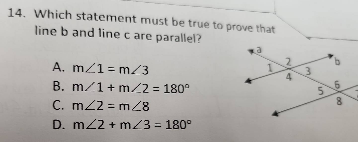 Which statement must be true to prove that
line b and line c are parallel?
A. m∠ 1=m∠ 3
B. m∠ 1+m∠ 2=180°
C. m∠ 2=m∠ 8
D. m∠ 2+m∠ 3=180°