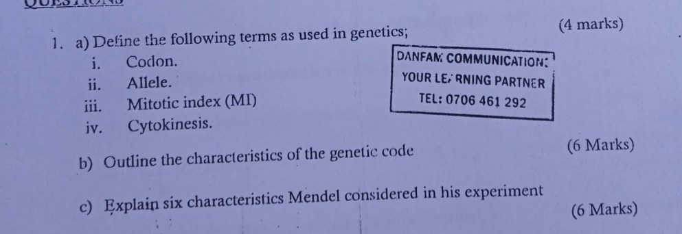 Define the following terms as used in genetics; (4 marks) 
i. Codon. 
DANFAM COMMUNICATION: 
ii. Allele. 
YOUR LE RNING PARTNER 
iii. Mitotic index (MI) TEL: 0706 461 292 
iv. Cytokinesis. 
b) Outline the characteristics of the genetic code (6 Marks) 
c) Explain six characteristics Mendel considered in his experiment 
(6 Marks)