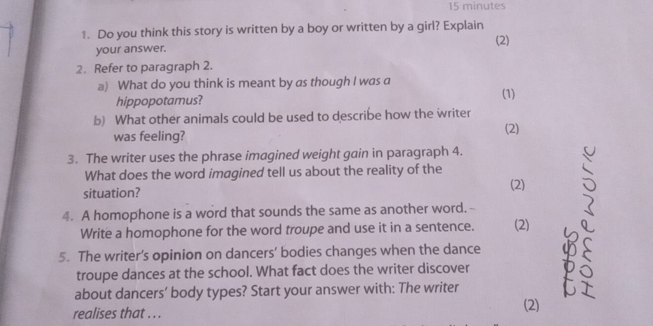 minutes 
1. Do you think this story is written by a boy or written by a girl? Explain 
(2) 
your answer. 
2. Refer to paragraph 2. 
a) What do you think is meant by as though I was a 
hippopotamus? 
(1) 
b) What other animals could be used to describe how the writer 
was feeling? 
(2) 
3. The writer uses the phrase imagined weight gain in paragraph 4. 
What does the word imagined tell us about the reality of the 
(2) 
situation? 
4. A homophone is a word that sounds the same as another word.- 
Write a homophone for the word troupe and use it in a sentence. (2) 
5. The writer’s opinion on dancers’ bodies changes when the dance 
troupe dances at the school. What fact does the writer discover 
about dancers’ body types? Start your answer with: The writer 
realises that .. . 
(2)