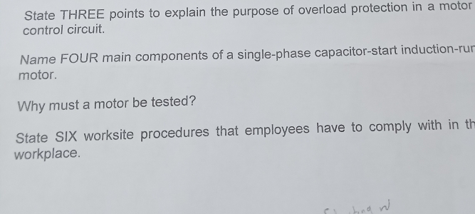 State THREE points to explain the purpose of overload protection in a motor 
control circuit. 
Name FOUR main components of a single-phase capacitor-start induction-run 
motor. 
Why must a motor be tested? 
State SIX worksite procedures that employees have to comply with in th 
workplace.