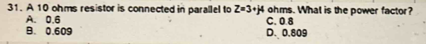 A 10 ohms resistor is connected in parallel to Z=3+j4 ohms. What is the power factor?
A. 0.6 C. 0.8
B. 0.609 D. 0.809