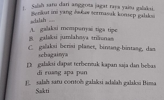 Salah satu dari anggota jagat raya yaitu galaksi.
Berikut ini yang bukan termasuk konsep galaksi
adalah ....
A. galaksi mempunyai tiga tipe
B. galaksi jumlahnya triliunan
C. galaksi berisi planet, bintang-bintang, dan
sebagainya
D. galaksi dapat terbentuk kapan saja dan bebas
di ruang apa pun
E. salah satu contoh galaksi adalah galaksi Bima
Sakti