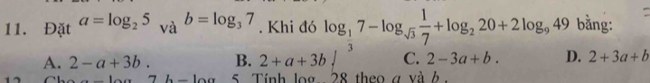 Đặt a=log _25 b=log _37. Khi đó log _ 1/3 7-log _sqrt(3) 1/7 +log _220+2log _949 bằng:
A. 2-a+3b. B. 2+a+3bsurd C. 2-3a+b. D. 2+3a+b
7b-10a 5. Tính log 28 theo a và h