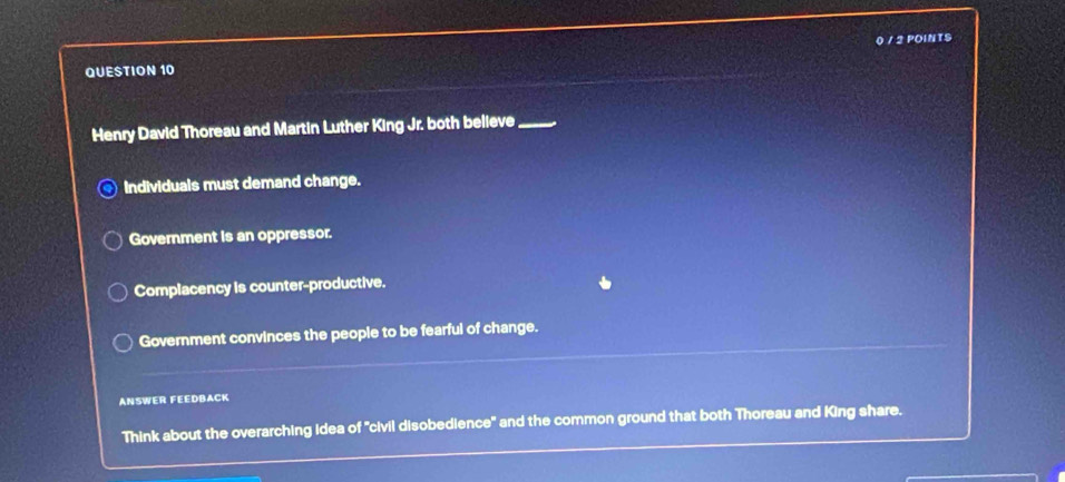 Henry David Thoreau and Martin Luther King Jr. both believe_
Individuals must demand change.
Government is an oppressor.
Complacency is counter-productive.
Government convinces the people to be fearful of change.
ANSWER FEEDBACK
Think about the overarching Idea of 'civil disobedience" and the common ground that both Thoreau and King share.