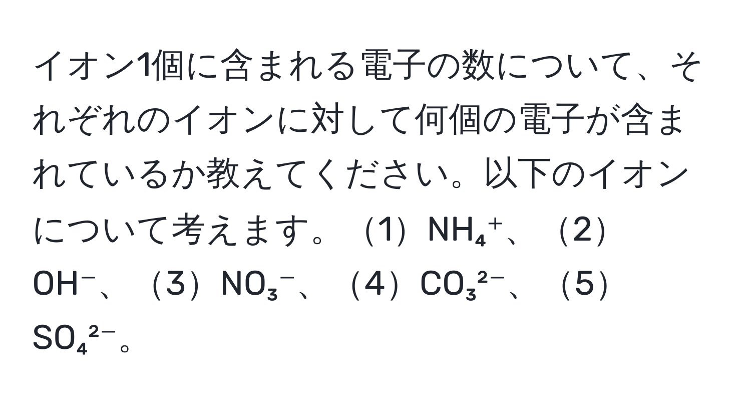 イオン1個に含まれる電子の数について、それぞれのイオンに対して何個の電子が含まれているか教えてください。以下のイオンについて考えます。1NH₄⁺、2OH⁻、3NO₃⁻、4CO₃²⁻、5SO₄²⁻。