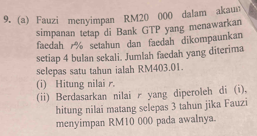 Fauzi menyimpan RM20 000 dalam akaun 
simpanan tetap di Bank GTP yang menawarkan 
faedah % setahun dan faedah dikompaunkan 
setiap 4 bulan sekali. Jumlah faedah yang diterima 
selepas satu tahun ialah RM403.01. 
(i) Hitung nilai r. 
(ii) Berdasarkan nilai r yang diperoleh di (i), 
hitung nilai matang selepas 3 tahun jika Fauzi 
menyimpan RM10 000 pada awalnya.