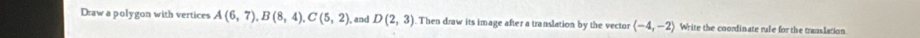 Draw a polygon with vertices A(6,7), B(8,4), C(5,2) , and D(2,3) Then draw its image after a translation by the vector langle -4,-2rangle Write the coordinate rule for the translation.