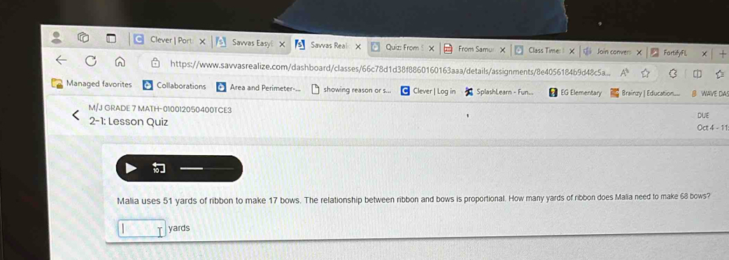 Clever | Port: Savvas Easy X Savvas Real X Quiz: From X From Samur × Class Time: 1 × Join convers FortifyFL × + 
https://www.savvasrealize.com/dashboard/classes/66c78d1d38f8860160163aaa/details/assignments/8e4056184b9d48c5a... A C r 
Managed favorites Collaborations Area and Perimeter-... showing reason or s... * Clever | Log in SplashLearn - Fun... EG Elementary Brainzy | Education..... 8 WAVE DA 
M/J GRADE 7 MATH-010012050400TCE3 
2-1: Lesson Quiz DUE 
Oct 4 - 11 
Malia uses 51 yards of ribbon to make 17 bows. The relationship between ribbon and bows is proportional. How many yards of ribbon does Malia need to make 68 bows?
yards