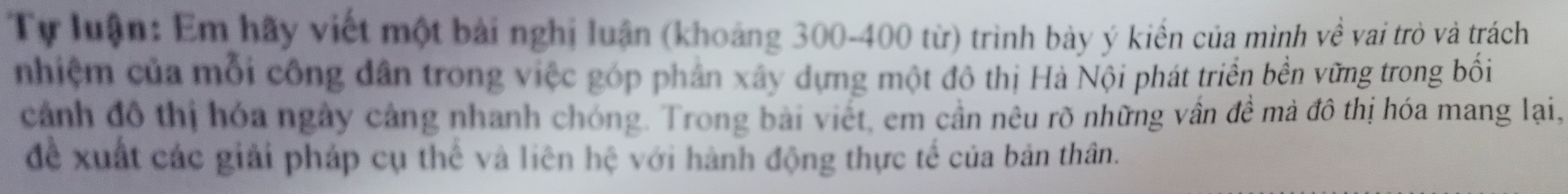 Tự luận: Em hãy viết một bài nghị luận (khoảng 300-400 từ) trình bày ý kiến của minh về vai trò và trách 
nhiệm của mỗi công dân trong việc góp phân xây dựng một đô thị Hà Nội phát triển bền vững trong bối 
cảnh đô thị hóa ngày cảng nhanh chóng. Trong bài viết, em cần nêu rõ những vẫn đề mà đô thị hóa mang lại, 
để xuất các giải pháp cụ thể và liên hệ với hành động thực tế của bản thân.