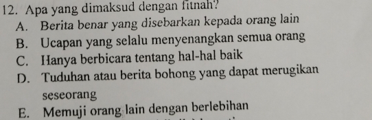 Apa yang dimaksud dengan fitnah?
A. Berita benar yang disebarkan kepada orang lain
B. Ucapan yang selalu menyenangkan semua orang
C. Hanya berbicara tentang hal-hal baik
D. Tuduhan atau berita bohong yang dapat merugikan
seseorang
E. Memuji orang lain dengan berlebihan