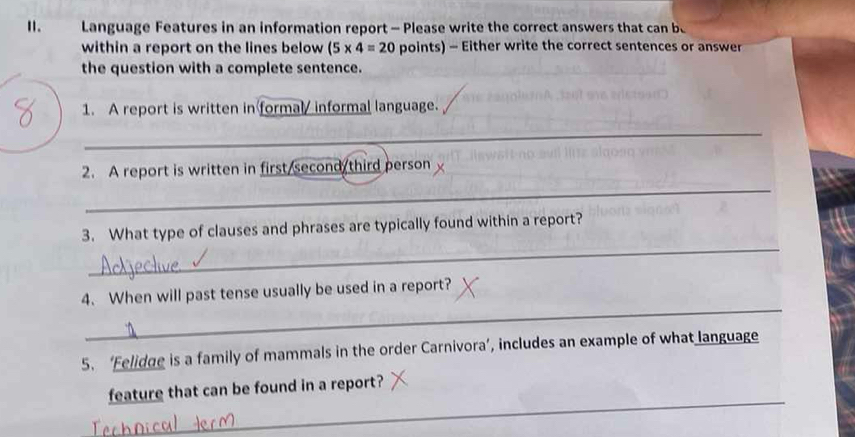 Language Features in an information report - Please write the correct answers that can be 
within a report on the lines below (5* 4=20 points) - Either write the correct sentences or answer 
the question with a complete sentence. 
1. A report is written in