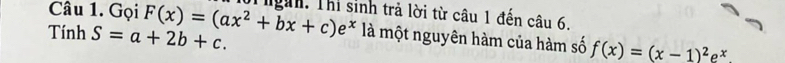 Gọi ội ngàn. Thi sinh trả lời từ câu 1 đến câu 6.
Tính S=a+2b+c. F(x)=(ax^2+bx+c)e^x là một nguyên hàm của hàm số f(x)=(x-1)^2e^x