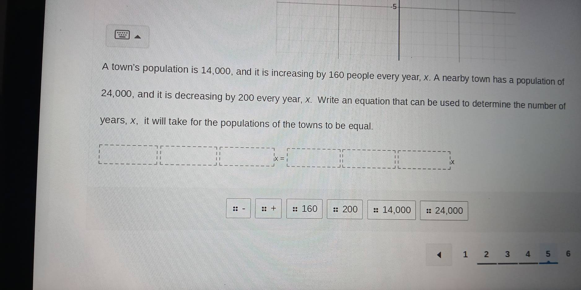 gobt 
A town's population is 14,000, and is increasing by 160 people every year, x. A nearby town has a population of
24,000, and it is decreasing by 200 every year, x. Write an equation that can be used to determine the number of
years, x, it will take for the populations of the towns to be equal. 
! 
lx 
:: :: + :: 160 :: 200 14,000 :: 24,000
1 2 3 4 5 6