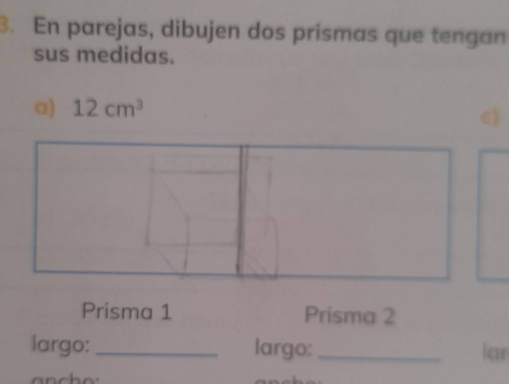 En parejas, dibujen dos prismas que tengan 
sus medidas. 
a) 12cm^3
c) 
Prisma 1 Prisma 2 
largo:_ largo:_ lar