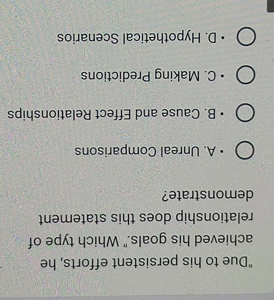 "Due to his persistent efforts, he
achieved his goals." Which type of
relationship does this statement
demonstrate?
A. Unreal Comparisons
B. Cause and Effect Relationships
C. Making Predictions
D. Hypothetical Scenarios