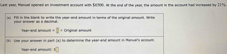 Last year, Manuel opened an investment account with $6500. At the end of the year, the amount in the account had increased by 21%. 
(a) Fill in the blank to write the year -end amount in terms of the original amount. Write 
your answer as a decimal. 
Year-end amount =□ * Original amount 
(b) Use your answer in part (a) to determine the year -end amount in Manuel's account.
Year -end amount: $□