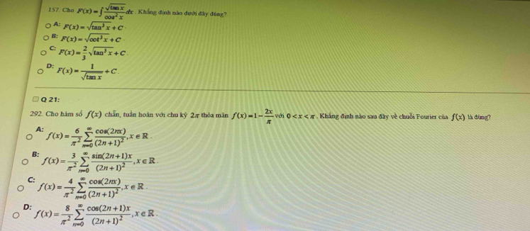 Cho F(x)=∈t  sqrt(tan x)/cos^2x dx c Khẳng định nào đưới đây đùng?
A: F(x)=sqrt(tan^3x)+C
B: F(x)=sqrt(cot^3x)+C
C: F(x)= 2/3 sqrt(tan^3x)+C.
D: F(x)= 1/sqrt(tan x) +C. 
Q 21:
292. Cho hàm số f(x) chăn, tuần hoàn với chu kỷ 2π thỏa mãn f(x)=1- 2x/π   với 0 . Khắng định nào sau đây về chuỗi Fourier của f(x) là đùng?
A: f(x)= 6/π^2 sumlimits _(m=0)^(∈fty)frac cos (2nx)(2n+1)^2, x∈ R.
B: f(x)= 3/π^2 sumlimits _(n=0)^(∈fty)frac sin (2n+1)x(2n+1)^2, x∈ R.
C: f(x)= 4/π^2 sumlimits _(n=0)^(∈fty)frac cos (2nx)(2n+1)^2, x∈ R.
D: f(x)= 8/π^2 sumlimits _(n=0)^(∈fty)frac cos (2n+1)x(2n+1)^2, x∈ R.