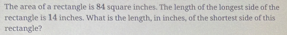 The area of a rectangle is 84 square inches. The length of the longest side of the 
rectangle is 14 inches. What is the length, in inches, of the shortest side of this 
rectangle?