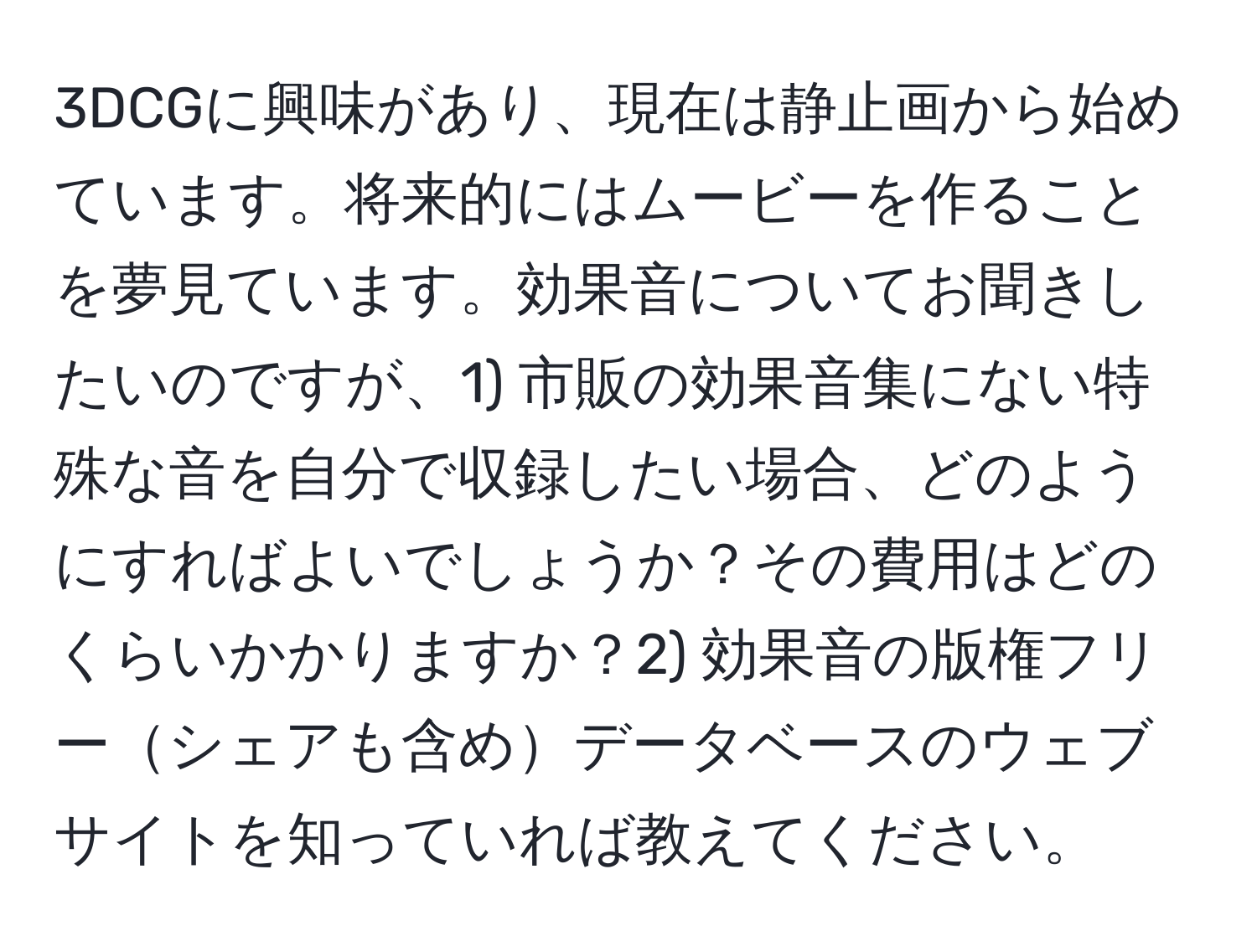 3DCGに興味があり、現在は静止画から始めています。将来的にはムービーを作ることを夢見ています。効果音についてお聞きしたいのですが、1) 市販の効果音集にない特殊な音を自分で収録したい場合、どのようにすればよいでしょうか？その費用はどのくらいかかりますか？2) 効果音の版権フリーシェアも含めデータベースのウェブサイトを知っていれば教えてください。