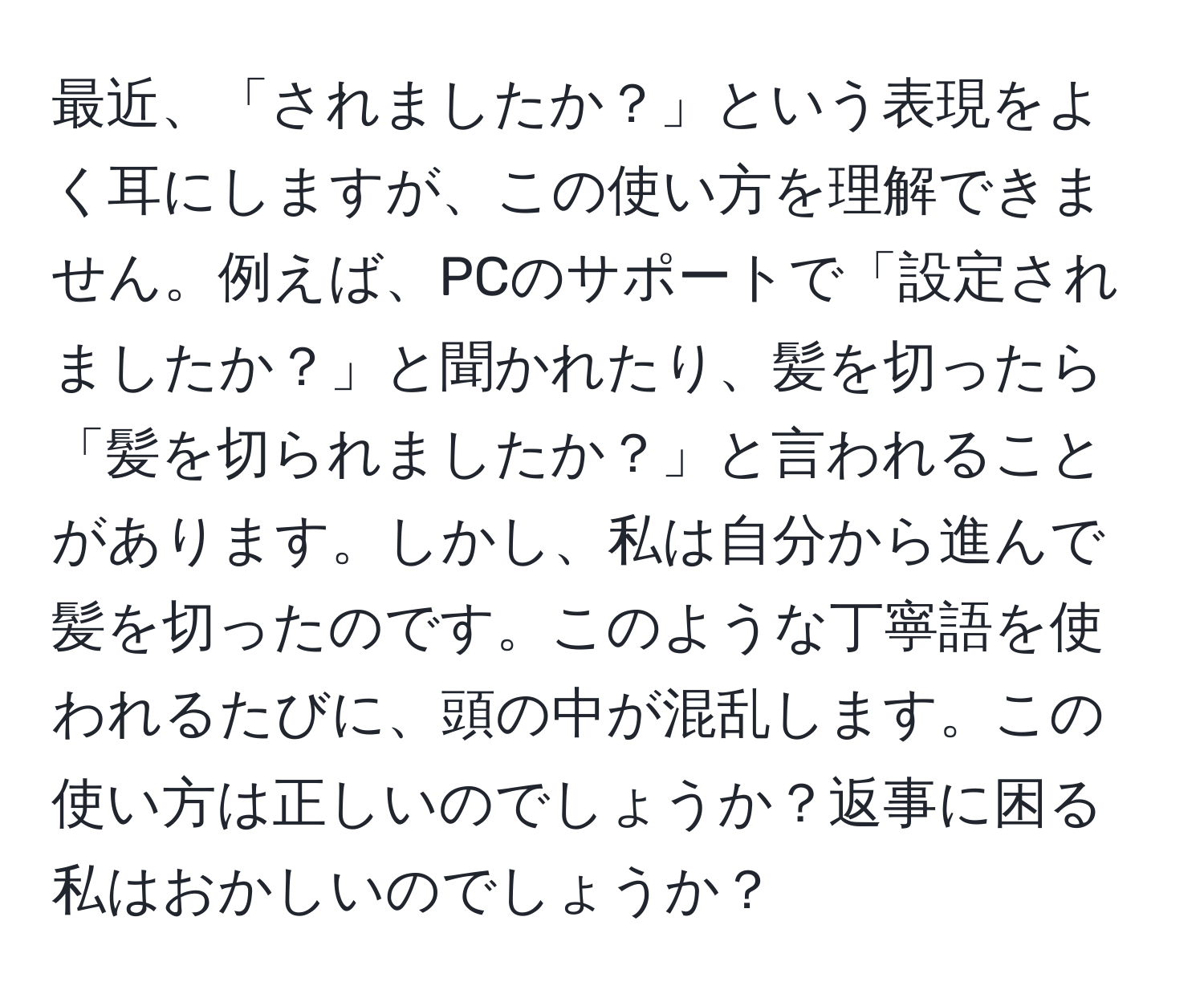 最近、「されましたか？」という表現をよく耳にしますが、この使い方を理解できません。例えば、PCのサポートで「設定されましたか？」と聞かれたり、髪を切ったら「髪を切られましたか？」と言われることがあります。しかし、私は自分から進んで髪を切ったのです。このような丁寧語を使われるたびに、頭の中が混乱します。この使い方は正しいのでしょうか？返事に困る私はおかしいのでしょうか？