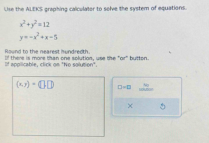 Use the ALEKS graphing calculator to solve the system of equations.
x^2+y^2=12
y=-x^2+x-5
Round to the nearest hundredth. 
If there is more than one solution, use the "or" button. 
If applicable, click on "No solution".
(x,y)=(□ ,□ )
No 
or □ solution 
× 6