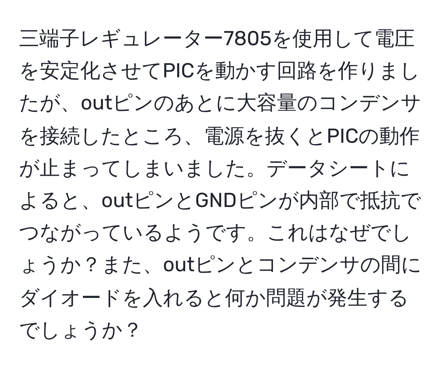 三端子レギュレーター7805を使用して電圧を安定化させてPICを動かす回路を作りましたが、outピンのあとに大容量のコンデンサを接続したところ、電源を抜くとPICの動作が止まってしまいました。データシートによると、outピンとGNDピンが内部で抵抗でつながっているようです。これはなぜでしょうか？また、outピンとコンデンサの間にダイオードを入れると何か問題が発生するでしょうか？