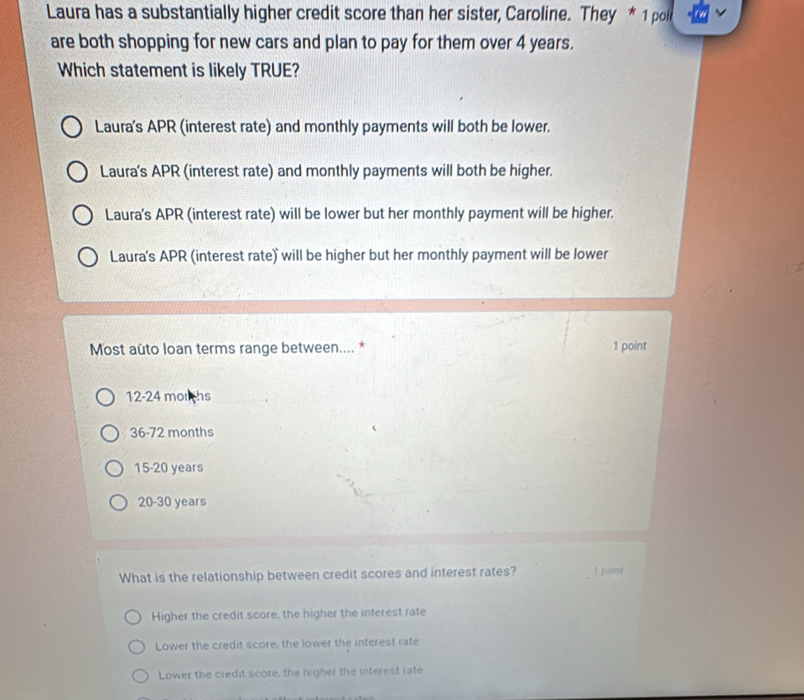 Laura has a substantially higher credit score than her sister, Caroline. They * 1 poll
are both shopping for new cars and plan to pay for them over 4 years.
Which statement is likely TRUE?
Laura's APR (interest rate) and monthly payments will both be lower.
Laura's APR (interest rate) and monthly payments will both be higher.
Laura's APR (interest rate) will be lower but her monthly payment will be higher.
Laura's APR (interest rate) will be higher but her monthly payment will be lower
Most auto loan terms range between.... * 1 point
12-24 morths
36-72 months
15-20 years
20-30 years
What is the relationship between credit scores and interest rates? ! point
Higher the credit score, the higher the interest rate
Lower the credit score, the lower the interest rate
Lower the credit score, the higher the interest rate