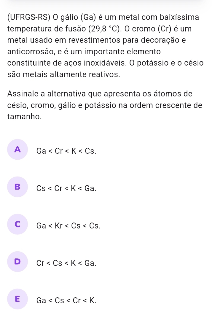 (UFRGS-RS) O gálio (Ga) é um metal com baixíssima
temperatura de fusão (29,8°C). O cromo (Cr) é um
metal usado em revestimentos para decoração e
anticorrosão, e é um importante elemento
constituinte de aços inoxidáveis. O potássio e o césio
são metais altamente reativos.
Assinale a alternativa que apresenta os átomos de
césio, cromo, gálio e potássio na ordem crescente de
tamanho.
A Ga .
B Cs .
C Ga .
D Cr .
E Ga .