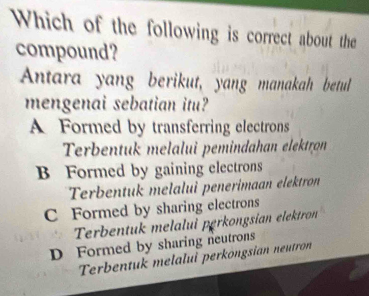 Which of the following is correct about the
compound?
Antara yang berikut, yang manakah betul
mengenai sebatian itu?
A Formed by transferring electrons
Terbentuk melalui pemindahan elektron
B Formed by gaining electrons
Terbentuk melalui penerimaan elektron
C Formed by sharing electrons
Terbentuk melalui perkongsian elektron
D Formed by sharing neutrons
Terbentuk melalui perköngsian neutron