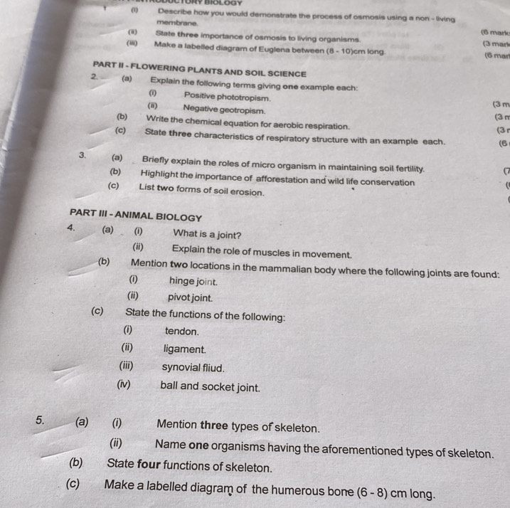 TORY BIOLOGY 
(1) Describe how you would demonstrate the process of osmosis using a non - living 
membrane. (6 mark 
(ii) State three importance of osmosis to living organisms. (3 mark 
(iii) Make a labelled diagram of Euglena between (8 - 10)cm long. (6 mar 
PART II - FLOWERING PLANTS AND SOIL SCIENCE 
2. (a) Explain the following terms giving one example each: 
(i) Positive phototropism. 
(ii) Negative geotropism. (3 m (3π 
(b) Write the chemical equation for aerobic respiration. 
(3 
(c) State three characteristics of respiratory structure with an example each. (6 
3. (a) Briefly explain the roles of micro organism in maintaining soil fertility. 
(7 
(b) Highlight the importance of afforestation and wild life conservation 

(c) List two forms of soil erosion. 
PART III - ANIMAL BIOLOGY 
4. (a)(i) What is a joint? 
(ii) Explain the role of muscles in movement. 
(b) Mention two locations in the mammalian body where the following joints are found: 
(i) hinge joint. 
(ii) pivot joint. 
(c) State the functions of the following: 
(i) tendon. 
(ii) ligament. 
(iii) synovial fliud. 
(iv) ball and socket joint. 
5. (a)_(i) Mention three types of skeleton. 
(ii) Name one organisms having the aforementioned types of skeleton. 
(b) State four functions of skeleton. 
(c) Make a labelled diagram of the humerous bone (6 - 8) cm long.