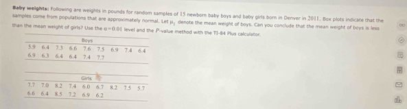 Baby welights: Following are weights in pounds for random samples of 15 newborn baby boys and baby girls born in Denver in 2011. Box plots indicate that the 
samples come from populations that are approximately normal. Let mu _1 denote the mean weight of boys. Can you conclude that the mean weight of boys is less ∞ 
than the mean weight of girls? Use the a=0.01 level and the P -value method with the T1-84 Plus calculator.
7.7 7.0 8.2 7.4 Girls
6.0
6.6 6.4 8.5 7.2 6.9 6.2 6.7 8.2 7.5 5.7