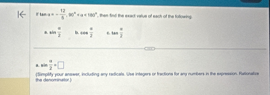 if tan alpha =- 12/5 , 90° <180° , then find the exact value of each of the following. 
a. sin  alpha /2  b. cos  alpha /2  C. tan  alpha /2 
a. sin  alpha /2 =□
1- 
... 
(Simplify your answer, including any radicals. Use integers or fractions for any numbers in the expression. Rationalize 
the denominator.)