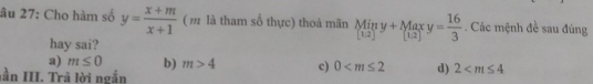 âu 27: Cho hàm số y= (x+m)/x+1  ( m là tham số thực) thoả mãn Miny+Maxy= 16/3 . Các mệnh đề sau đùng
hay sai?
a) m≤ 0 b) m>4 c) 0 d) 2
lần III. Trã lời ngắn