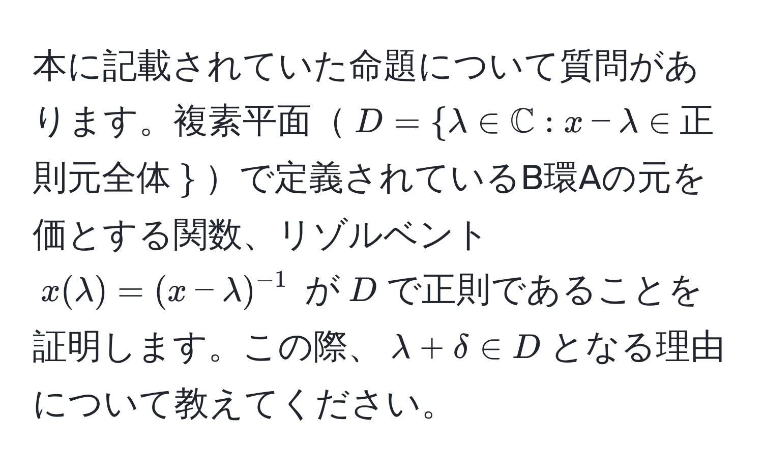 本に記載されていた命題について質問があります。複素平面$D=lambda∈mathbbC:x-lambda∈$正則元全体$$で定義されているB環Aの元を価とする関数、リゾルベント $x(lambda)=(x-lambda)^-1$ が$D$で正則であることを証明します。この際、$lambda+delta∈ D$となる理由について教えてください。