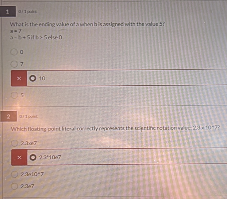 1 0 / 1 point
What is the ending value of a when b is assigned with the value 5?
a=7
a=b+5 if b>5 else 0
0
7
x 10
5
2 0 / 1 point
Which floating-point literal correctly represents the scientifc notation value: 2.3* 10^(wedge)7 7
2.3xe7
2.3^*10e7
2.3e10^(wedge)7
2 3e7