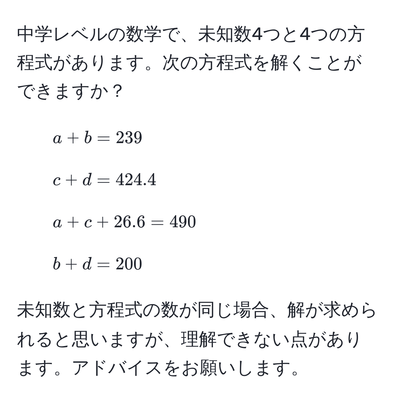 中学レベルの数学で、未知数4つと4つの方程式があります。次の方程式を解くことができますか？  
1. ( a + b = 239 )  
2. ( c + d = 424.4 )  
3. ( a + c + 26.6 = 490 )  
4. ( b + d = 200 )  

未知数と方程式の数が同じ場合、解が求められると思いますが、理解できない点があります。アドバイスをお願いします。