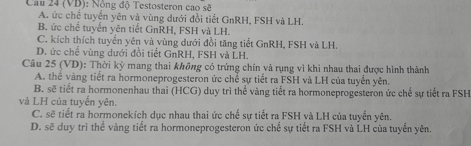 Cầu 24 (VD): Nông độ Testosteron cao sẽ
A. ức chế tuyến yên và vùng dưới đồi tiết GnRH, FSH và LH.
B. ức chế tuyến yên tiết GnRH, FSH và LH.
C. kích thích tuyến yên và vùng dưới đồi tăng tiết GnRH, FSH và LH.
D. ức chế vùng dưới đồi tiết GnRH, FSH và LH.
Câu 25 (VD): Thời kỳ mang thai không có trứng chín và rụng vì khi nhau thai được hình thành
A. thể vàng tiết ra hormoneprogesteron ức chế sự tiết ra FSH và LH của tuyển yên.
B. sẽ tiết ra hormonenhau thai (HCG) duy trì thể vàng tiết ra hormoneprogesteron ức chế sự tiết ra FSH
và LH của tuyển yên.
C. sẽ tiết ra hormonekích dục nhau thai ức chế sự tiết ra FSH và LH của tuyến yên.
D. sẽ duy trì thể vàng tiết ra hormoneprogesteron ức chế sự tiết ra FSH và LH của tuyến yên.