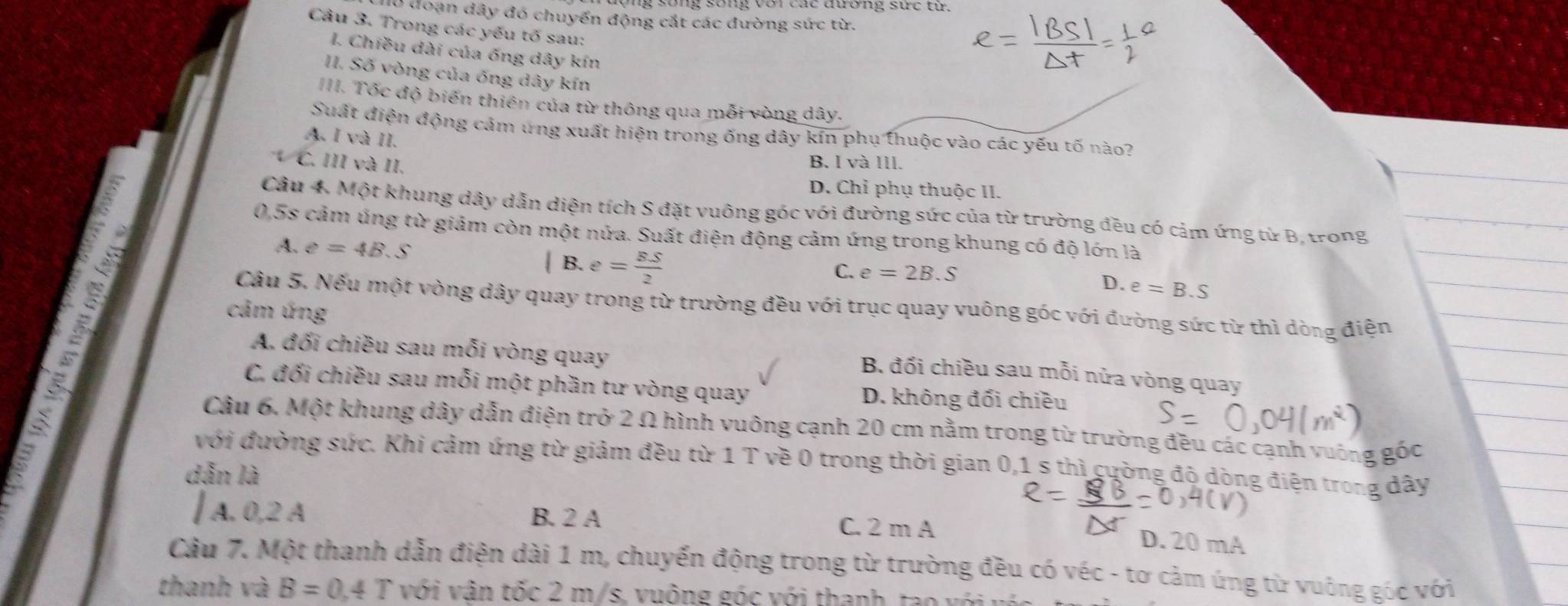 l0 đoạn dây đó chuyển động cắt các đường sức từ.
Câu 3. Trong các yếu tố sau:
I. Chiều dài của ống dây kín
II. Số vòng của ống dây kín
III. Tốc độ biến thiên của từ thông qua mỗi vòng dây.
Suất điện động cảm ứng xuất hiện trong ống dây kín phụ thuộc vào các yếu tố nào?
A. I và II.
C. III và II.
B. I và III.
D. Chỉ phụ thuộc II.
Câu 4. Một khung dây dẫn diện tích S đặt vuông góc với đường sức của từ trường đều có cảm ứng từ B. trong
0,5s cảm úng từ giảm còn một nửa. Suất điện động cảm ứng trong khung có độ lớn là
A. e=4B.S | B. e= BS/2 
C. e=2B.S
D. e=B.S
Câu 5. Nếu một vòng dây quay trong từ trường đều với trục quay vuông góc với đường sức từ thì dòng điện
cảm ứng
A. đối chiều sau mỗi vòng quay
B. đổi chiều sau mỗi nửa vòng quay
C. đối chiều sau mỗi một phần tư vòng quay D. không đối chiều
Câu 6. Một khung dây dẫn điện trở 2 Ω hình vuông cạnh 20 cm nằm trong từ trường đều các cạnh vuờng góc
với đường sức. Khi cảm ứng từ giảm đều từ 1 T về 0 trong thời gian 0,1 s thì cường đô dòng điện trong dây
dẫn là
| A. 0,2 A B. 2 A
C. 2 m A D. 20 mA
Câu 7. Một thanh dẫn điện dài 1 m, chuyến động trong từ trường đều có véc - tơ cảm ứng từ vuông góc với
thanh và B=0,4T với vận tốc 2 m/s. vuông góc với thanh, tao  v ớ i  v