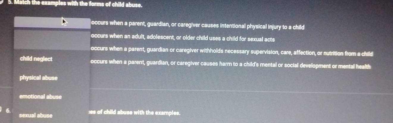 Match the examples with the forms of child abuse.
occurs when a parent, guardian, or caregiver causes intentional physical injury to a child
occurs when an adult, adolescent, or older child uses a child for sexual acts
occurs when a parent, guardian or caregiver withholds necessary supervision, care, affection, or nutrition from a child
child neglect occurs when a parent, guardian, or caregiver causes harm to a child's mental or social development or mental health
physical abuse
emotional abuse
6. æs of child abuse with the examples.
sexual abuse