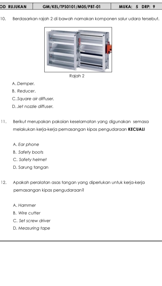 OD RUJUKAN GM/KEL/TPS0101/M05/PBT-01 MUKA: 5 DRP: 9
10. Berdasarkan rajah 2 di bawah namakan komponen salur udara tersebut.
A. Demper.
B. Reducer.
C. Square air diffuser.
D. Jet nozzle diffuser.
11. Berikut merupakan pakaian keselamatan yang digunakan semasa
melakukan kerja-kerja pemasangan kipas pengudaraan KECUALI
A. Ear phone
B. Safety boots
C. Safety helmet
D. Sarung tangan
12. Apakah peralatan asas tangan yang diperlukan untuk kerja-kerja
pemasangan kipas pengudaraan?
A. Hammer
B. Wire cutter
C. Set screw driver
D. Measuring tape