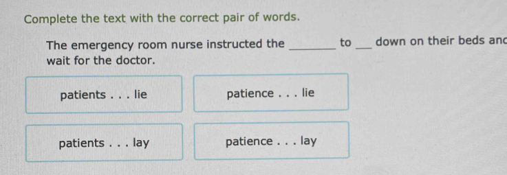 Complete the text with the correct pair of words.
The emergency room nurse instructed the _to _down on their beds and
wait for the doctor.
patients _lie patience . . . lie
patients ._ lay patience _ a lay