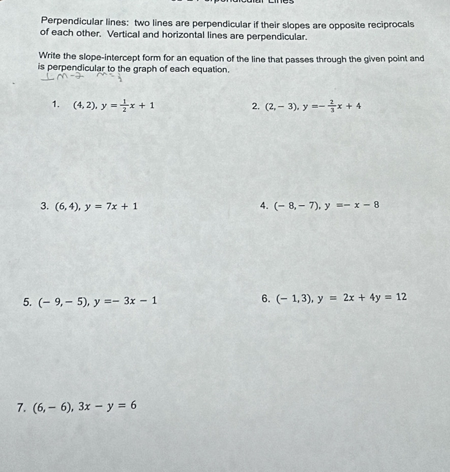Perpendicular lines: two lines are perpendicular if their slopes are opposite reciprocals 
of each other. Vertical and horizontal lines are perpendicular. 
Write the slope-intercept form for an equation of the line that passes through the given point and 
is perpendicular to the graph of each equation. 
1. (4,2), y= 1/2 x+1 2. (2,-3), y=- 2/3 x+4
3. (6,4), y=7x+1 4. (-8,-7), y=-x-8
5. (-9,-5), y=-3x-1
6. (-1,3), y=2x+4y=12
7. (6,-6), 3x-y=6